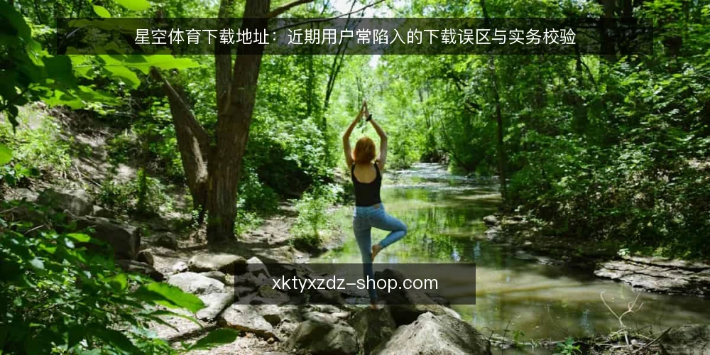 星空体育下载地址：近期用户常陷入的下载误区与实务校验 — 星空体育下载地址：为何近期误读频发 配图