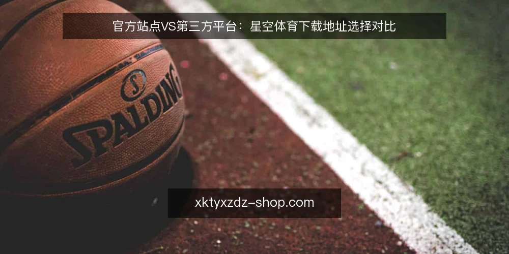 官方站点VS第三方平台:星空体育下载地址选择对比 — 明确下载需求与判断标准 配图