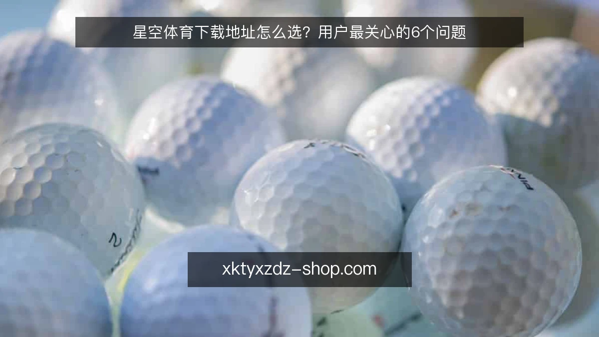 星空体育下载地址怎么选？用户最关心的6个问题
