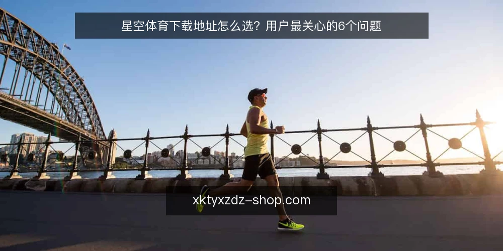 星空体育下载地址怎么选?用户最关心的6个问题 — 为什么下载地址的选择这么重要? 配图
